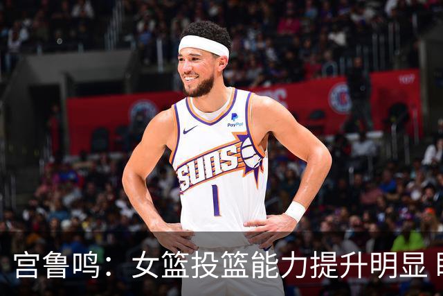 宫鲁鸣：女篮投篮能力提升明显 盼海外球员尽早归队