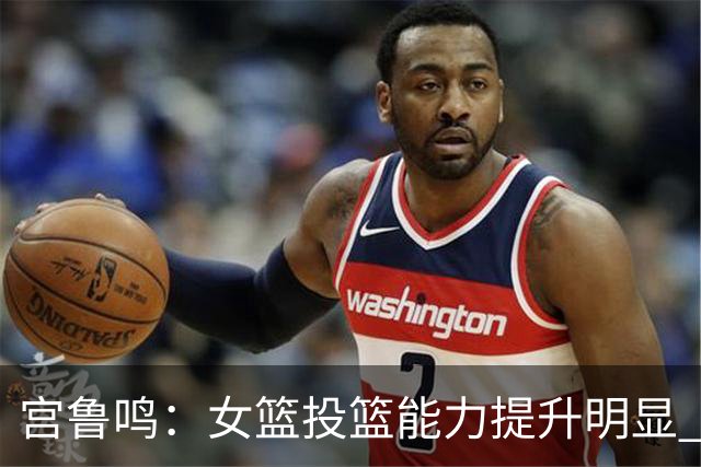 宫鲁鸣：女篮投篮能力提升明显 盼海外球员尽早归队